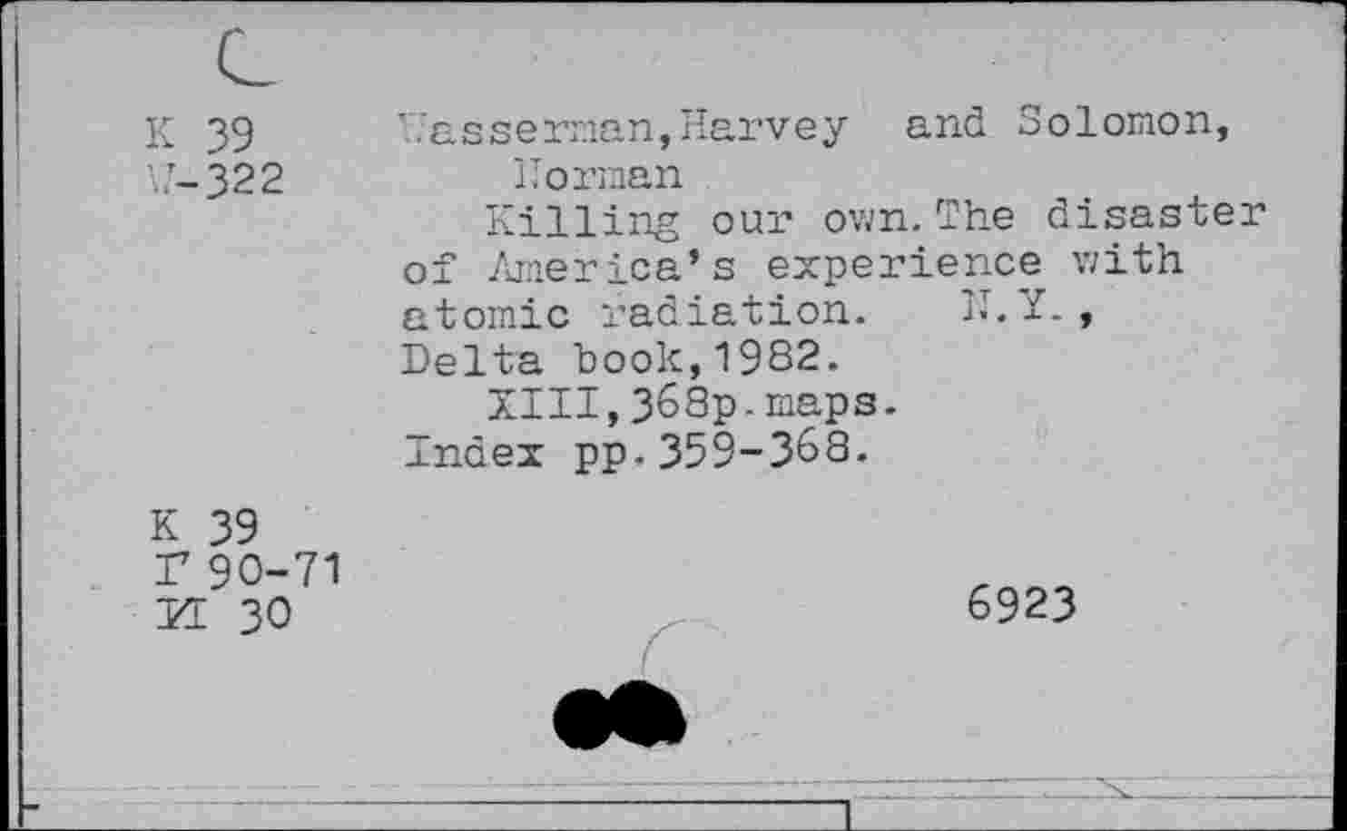 ﻿K 39
W-322
’.Vasserman, Harvey and Solomon, Horman
Killing our own. The disaster of America’s experience with atomic radiation. II. Y., Delta book,1982.
XIII,368p.maps.
Index pp-359-388.
K 39 r90-71 II 30
6923